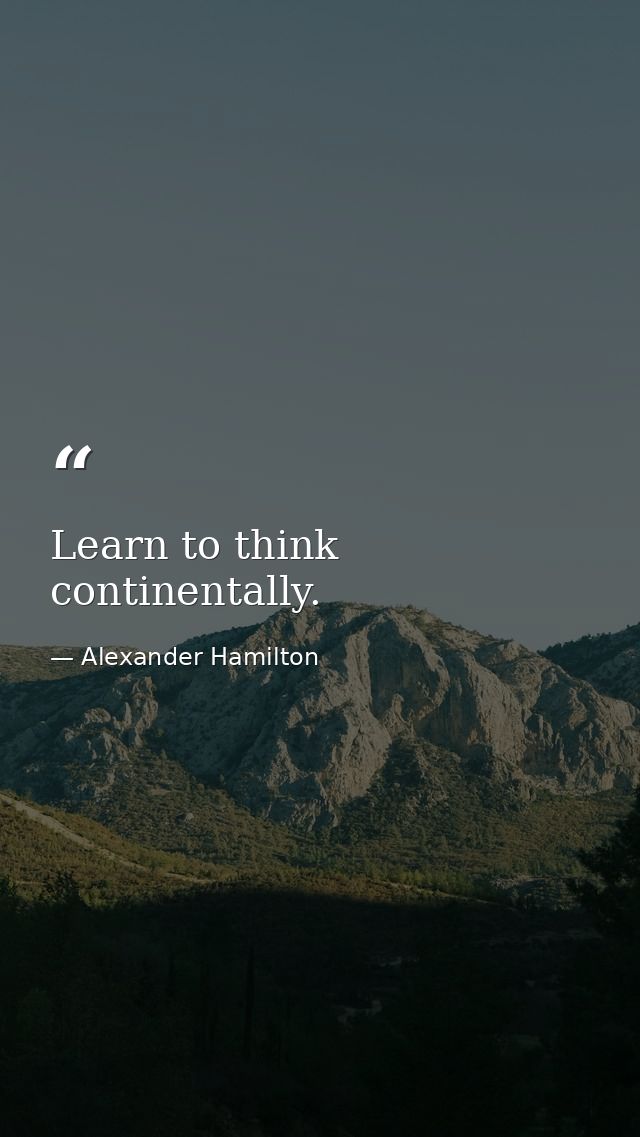 Learn to think continentally. — Alexander Hamilton