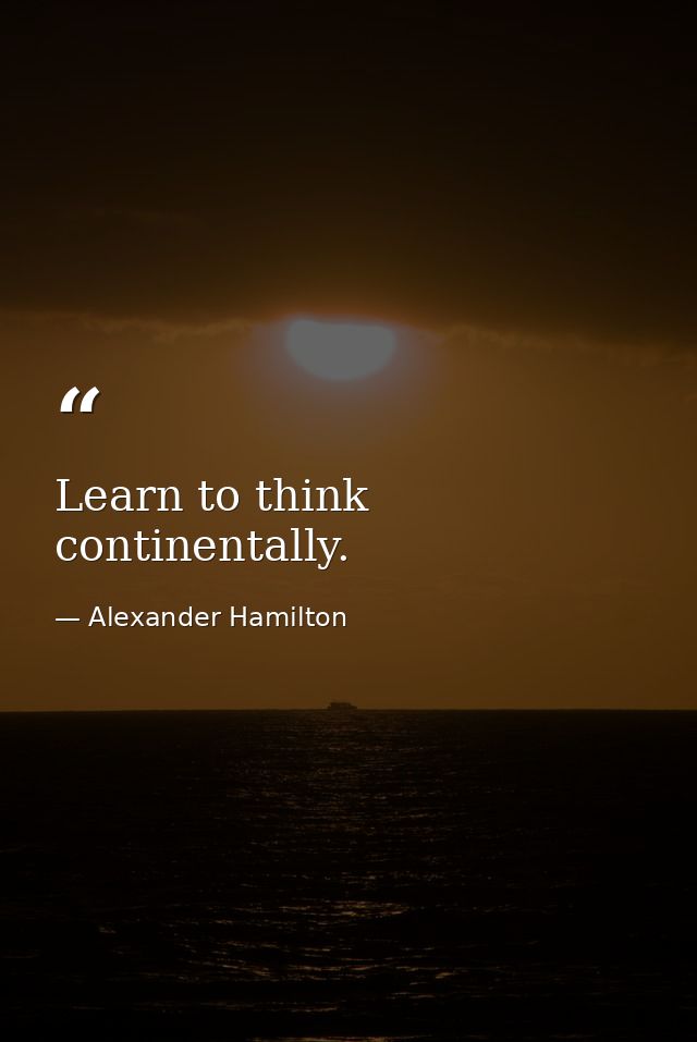 Learn to think continentally. — Alexander Hamilton