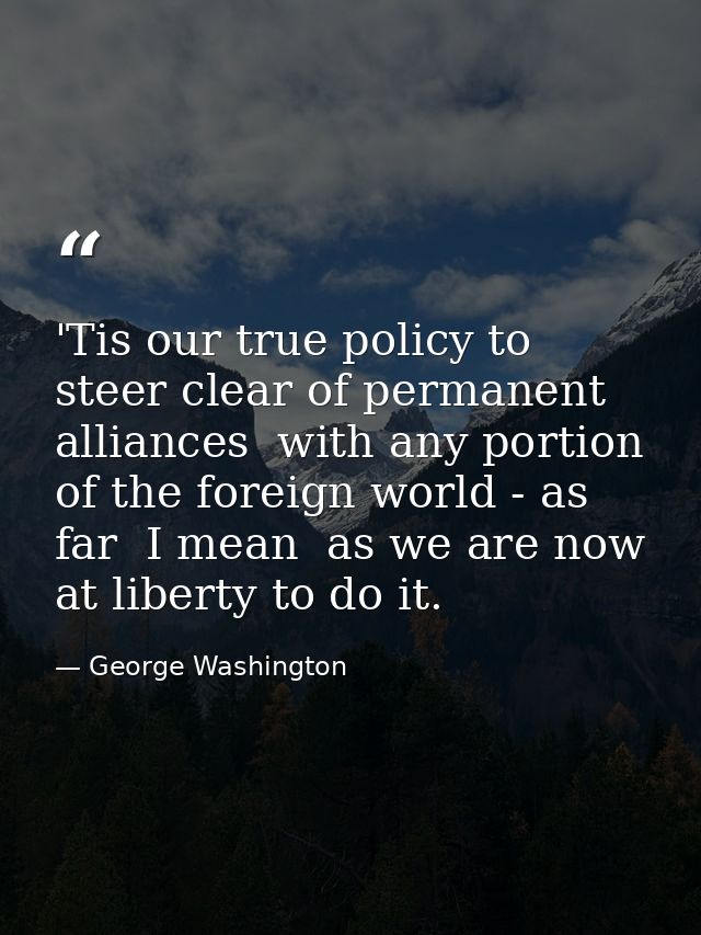 'Tis our true policy to steer clear of permanent alliances  with any portion of the foreign world - as far  I mean  as w — George Washington