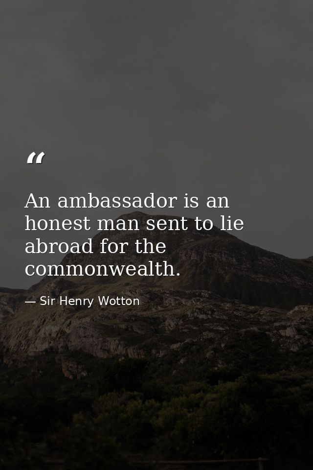 An ambassador is an honest man sent to lie abroad for the commonwealth. — Sir Henry Wotton