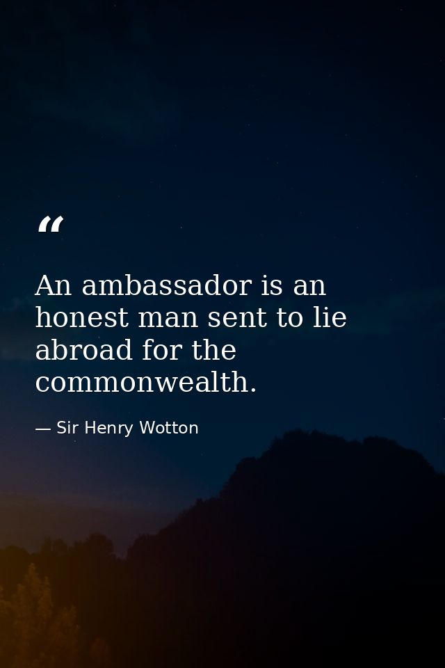 An ambassador is an honest man sent to lie abroad for the commonwealth. — Sir Henry Wotton