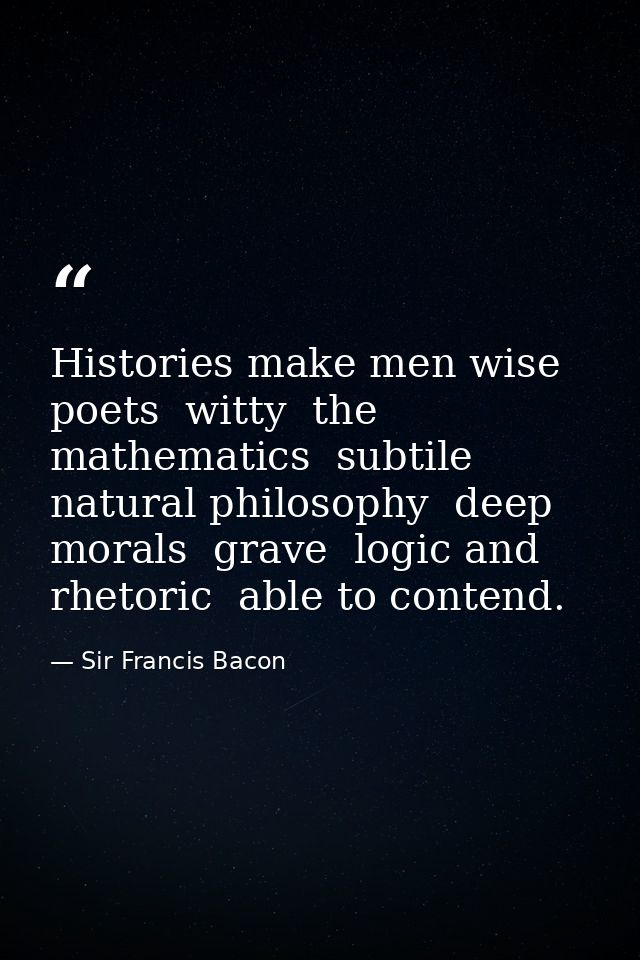 Histories make men wise  poets  witty  the mathematics  subtile  natural philosophy  deep  morals  grave  logic and rhet — Sir Francis Bacon