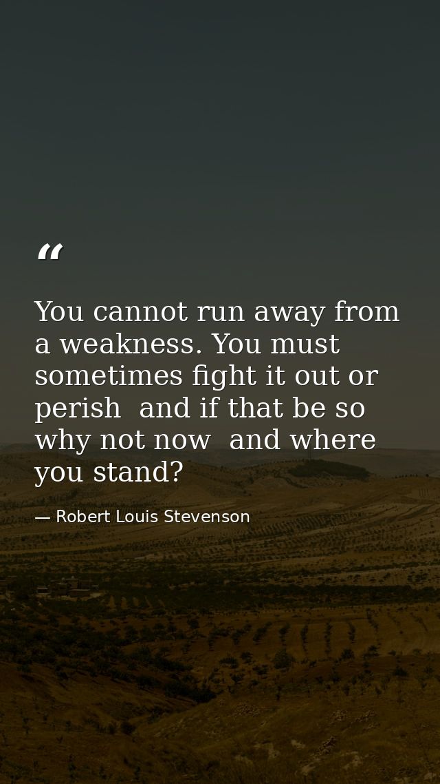 You cannot run away from a weakness. You must sometimes fight it out or perish  and if that be so  why not now  and wher — Robert Louis Stevenson