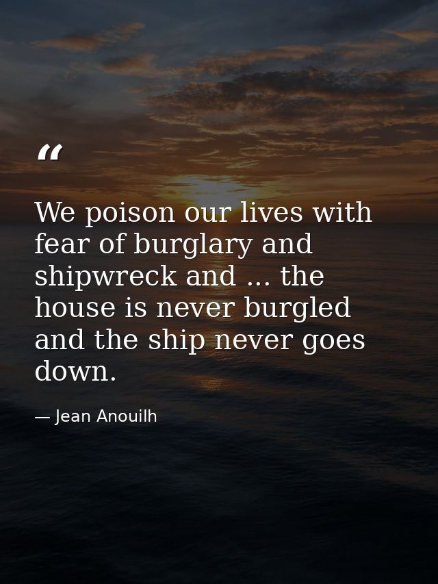We poison our lives with fear of burglary and shipwreck and ... the house is never burgled  and the ship never goes down — Jean Anouilh