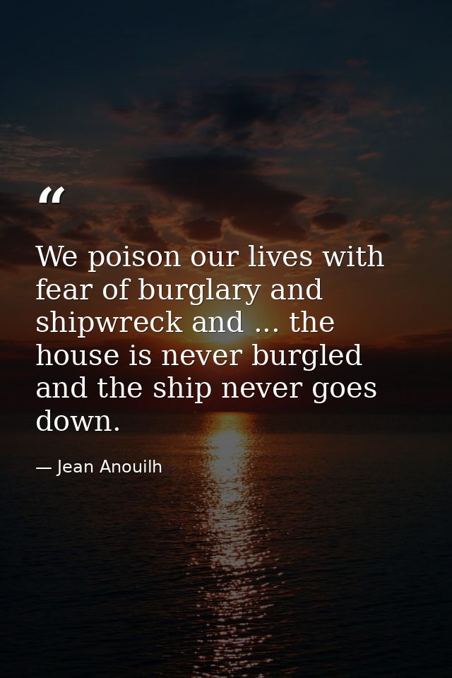 We poison our lives with fear of burglary and shipwreck and ... the house is never burgled  and the ship never goes down — Jean Anouilh