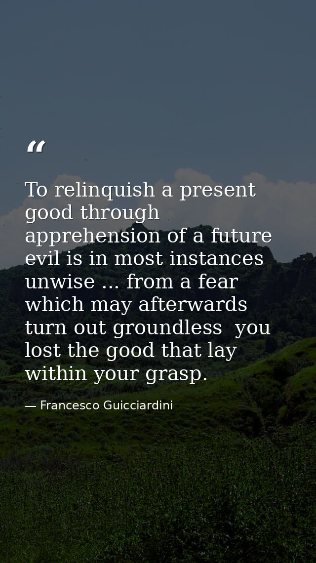 To relinquish a present good through apprehension of a future evil is in most instances unwise ... from a fear which may — Francesco Guicciardini