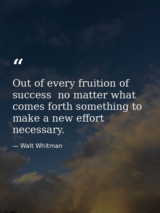 Out of every fruition of success  no matter what  comes forth something to make a new effort necessary. — Walt Whitman