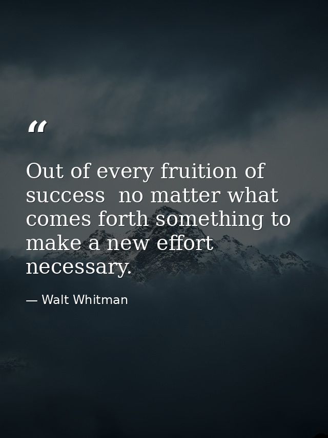 Out of every fruition of success  no matter what  comes forth something to make a new effort necessary. — Walt Whitman