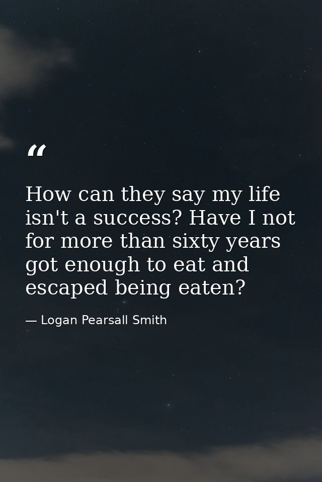 How can they say my life isn't a success? Have I not for more than sixty years got enough to eat and escaped being eaten — Logan Pearsall Smith