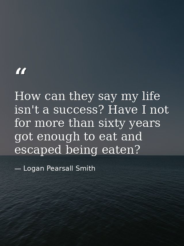 How can they say my life isn't a success? Have I not for more than sixty years got enough to eat and escaped being eaten — Logan Pearsall Smith