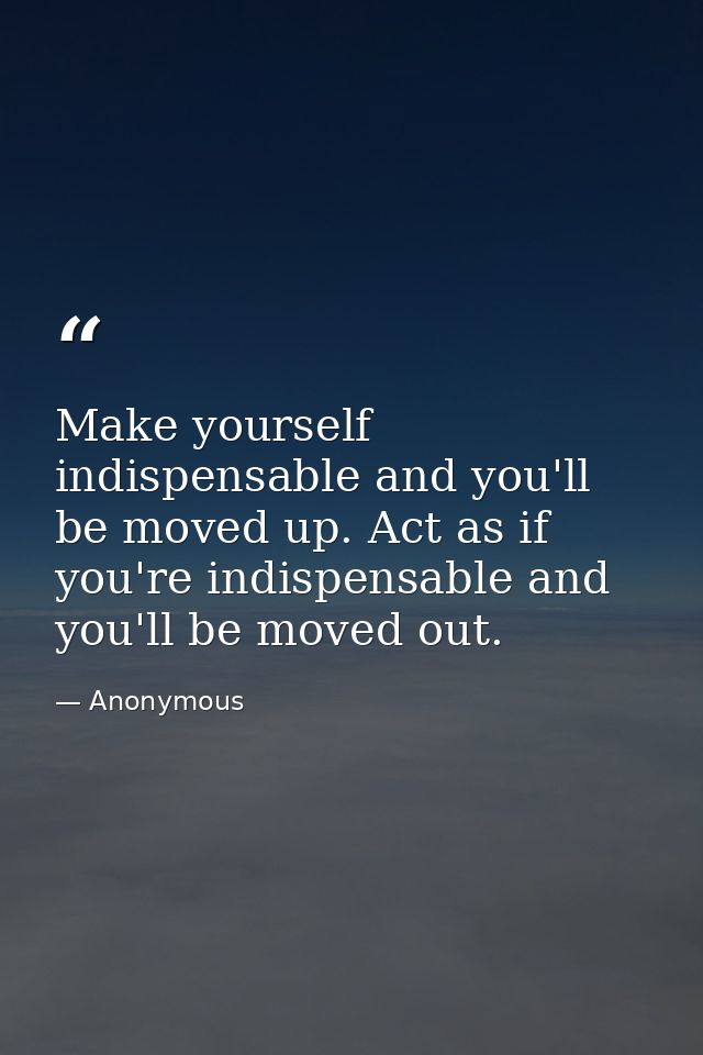 Make yourself indispensable and you'll be moved up. Act as if you're indispensable and you'll be moved out. — Anonymous