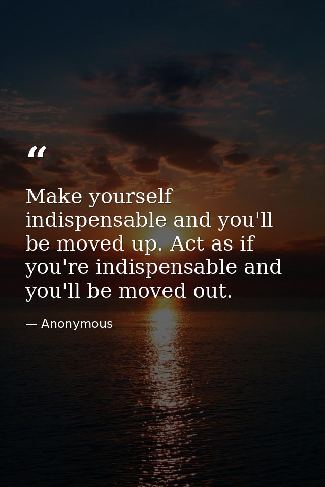 Make yourself indispensable and you'll be moved up. Act as if you're indispensable and you'll be moved out. — Anonymous