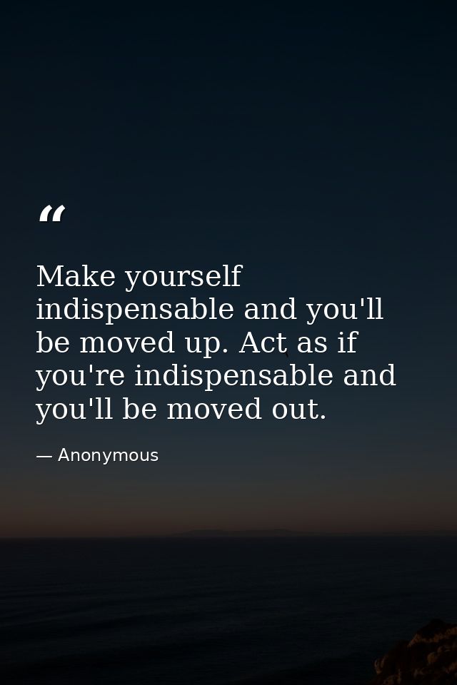 Make yourself indispensable and you'll be moved up. Act as if you're indispensable and you'll be moved out. — Anonymous