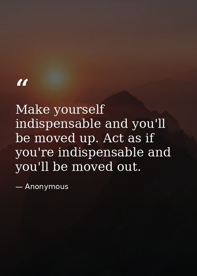 Make yourself indispensable and you'll be moved up. Act as if you're indispensable and you'll be moved out. — Anonymous