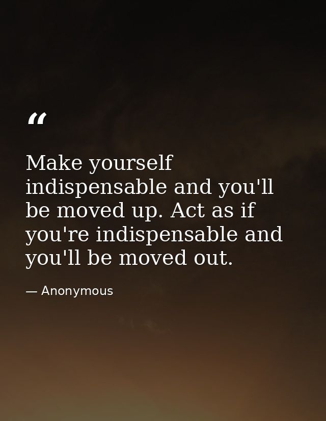 Make yourself indispensable and you'll be moved up. Act as if you're indispensable and you'll be moved out. — Anonymous