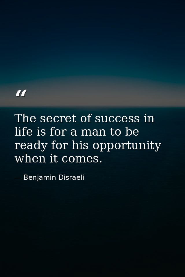 The secret of success in life is for a man to be ready for his opportunity when it comes. — Benjamin Disraeli
