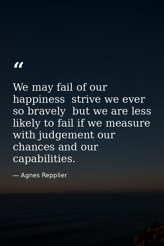 We may fail of our happiness  strive we ever so bravely  but we are less likely to fail if we measure with judgement our — Agnes Repplier