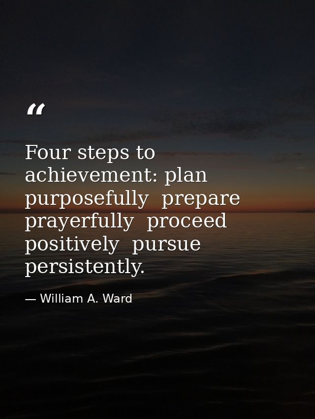 Four steps to achievement: plan purposefully  prepare prayerfully  proceed positively  pursue persistently. — William A. Ward