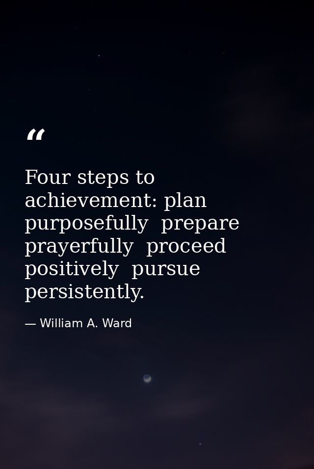 Four steps to achievement: plan purposefully  prepare prayerfully  proceed positively  pursue persistently. — William A. Ward