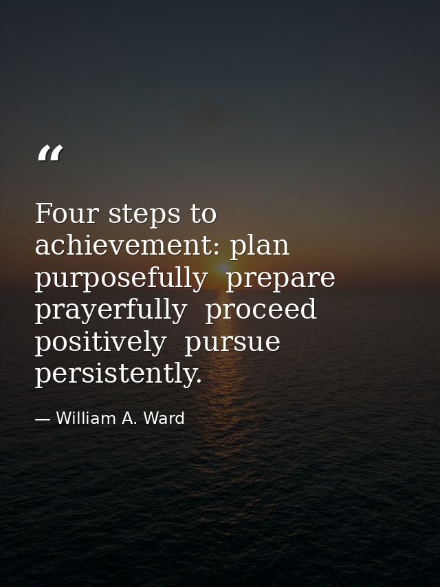 Four steps to achievement: plan purposefully  prepare prayerfully  proceed positively  pursue persistently. — William A. Ward