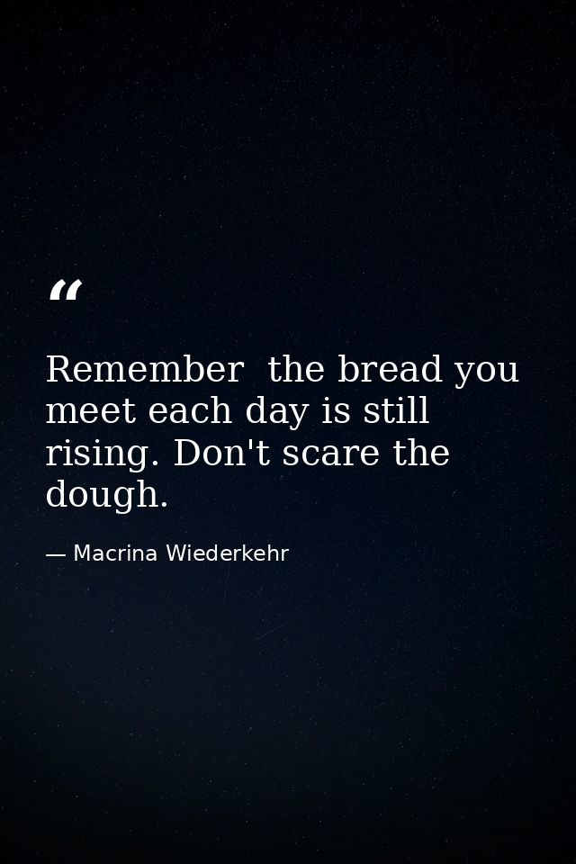 Remember  the bread you meet each day is still rising. Don't scare the dough. — Macrina Wiederkehr