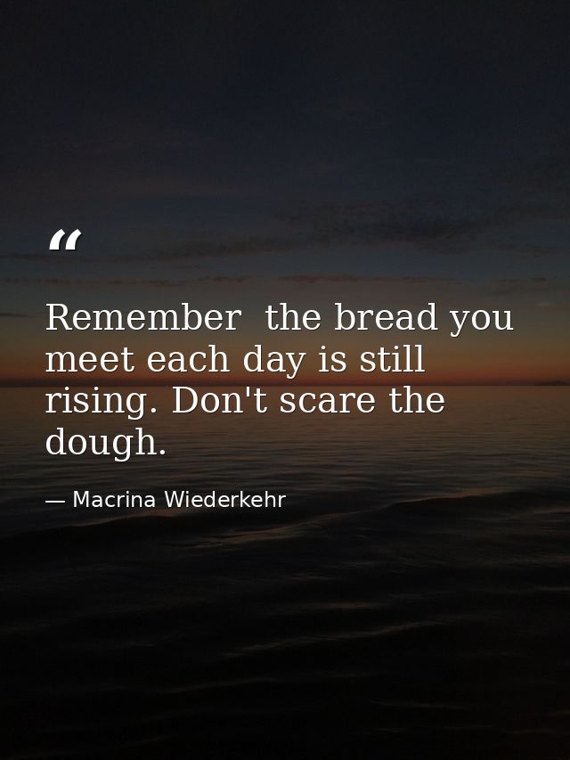 Remember  the bread you meet each day is still rising. Don't scare the dough. — Macrina Wiederkehr