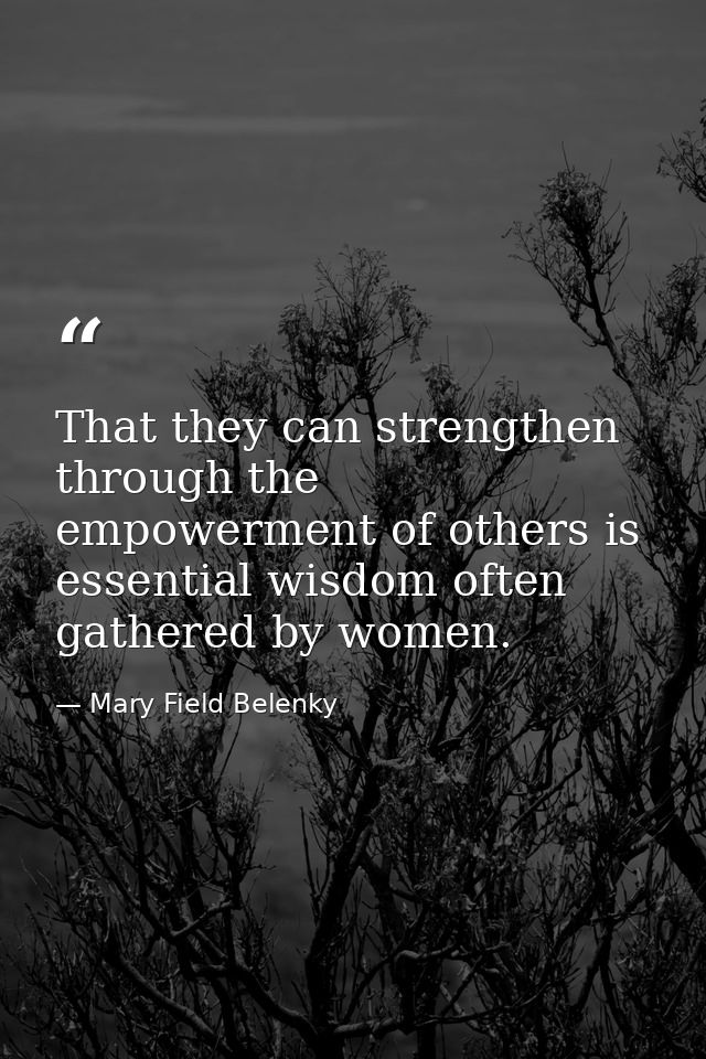 That they can strengthen through the empowerment of others is essential wisdom often gathered by women. — Mary Field Belenky