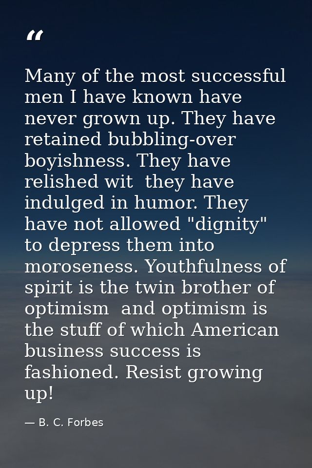 Many of the most successful men I have known have never grown up. They have retained bubbling-over boyishness. They have — B. C. Forbes