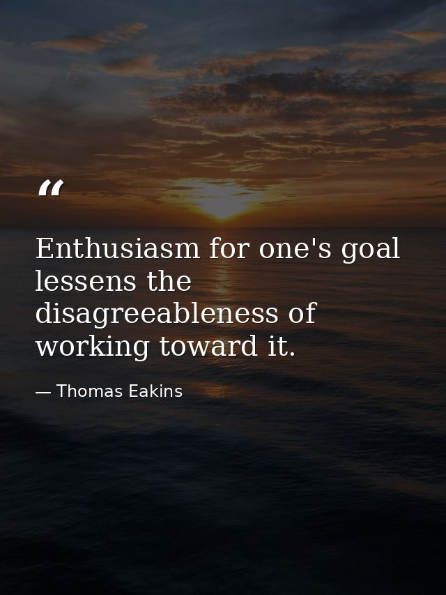 Enthusiasm for one's goal lessens the disagreeableness of working toward it. — Thomas Eakins