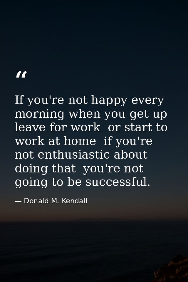 If you're not happy every morning when you get up  leave for work  or start to work at home  if you're not enthusiastic  — Donald M. Kendall