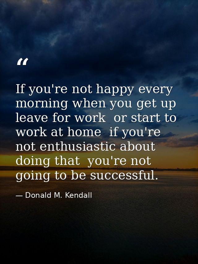 If you're not happy every morning when you get up  leave for work  or start to work at home  if you're not enthusiastic  — Donald M. Kendall