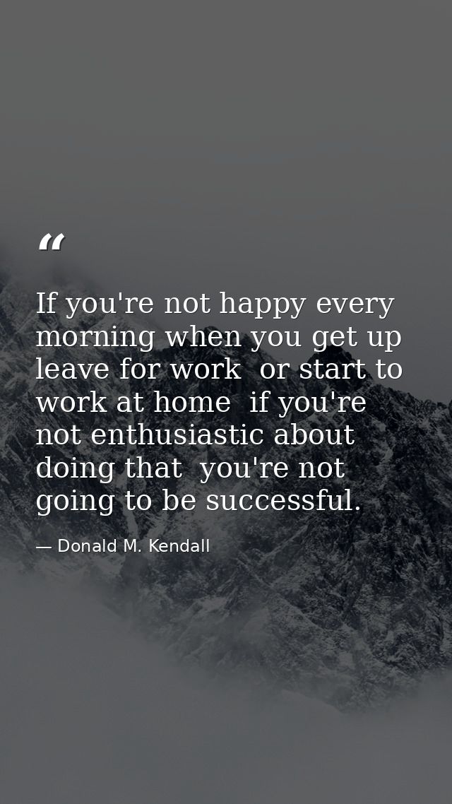 If you're not happy every morning when you get up  leave for work  or start to work at home  if you're not enthusiastic  — Donald M. Kendall