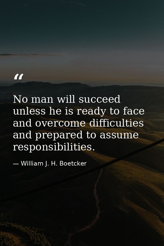 No man will succeed unless he is ready to face and overcome difficulties and prepared to assume responsibilities. — William J. H. Boetcker