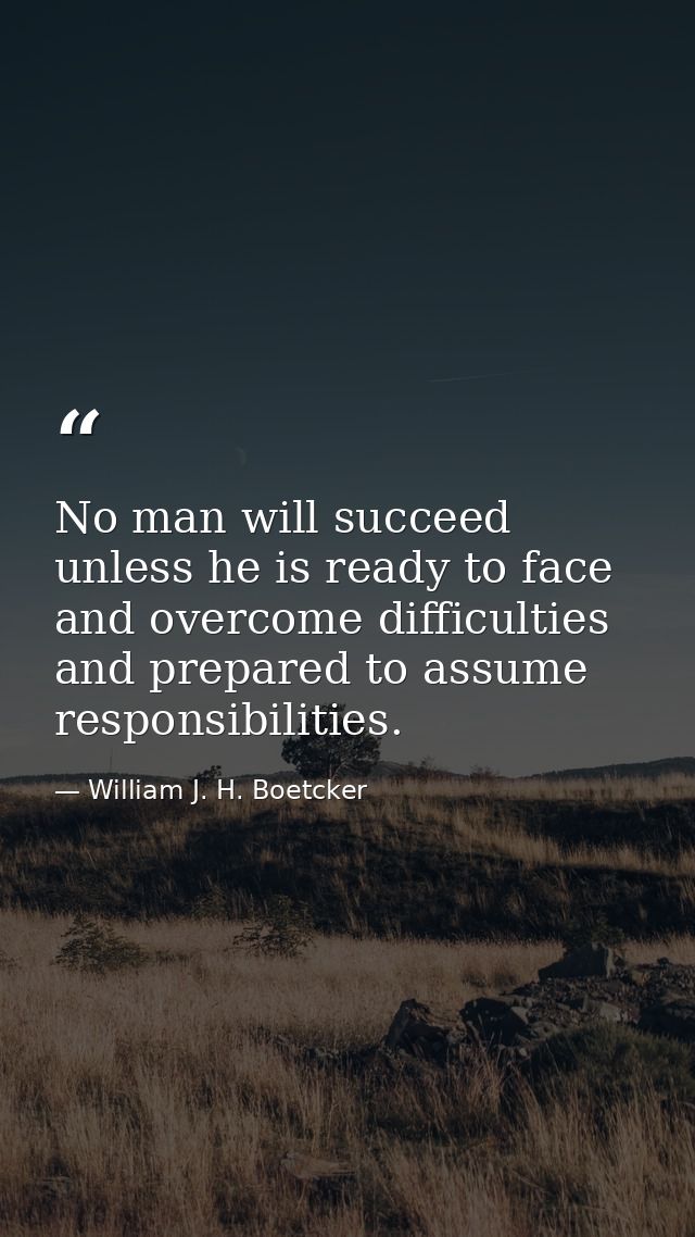 No man will succeed unless he is ready to face and overcome difficulties and prepared to assume responsibilities. — William J. H. Boetcker