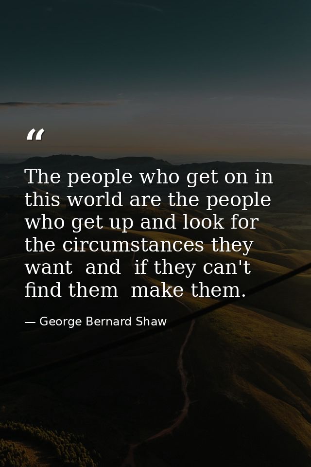 The people who get on in this world are the people who get up and look for the circumstances they want  and  if they can — George Bernard Shaw