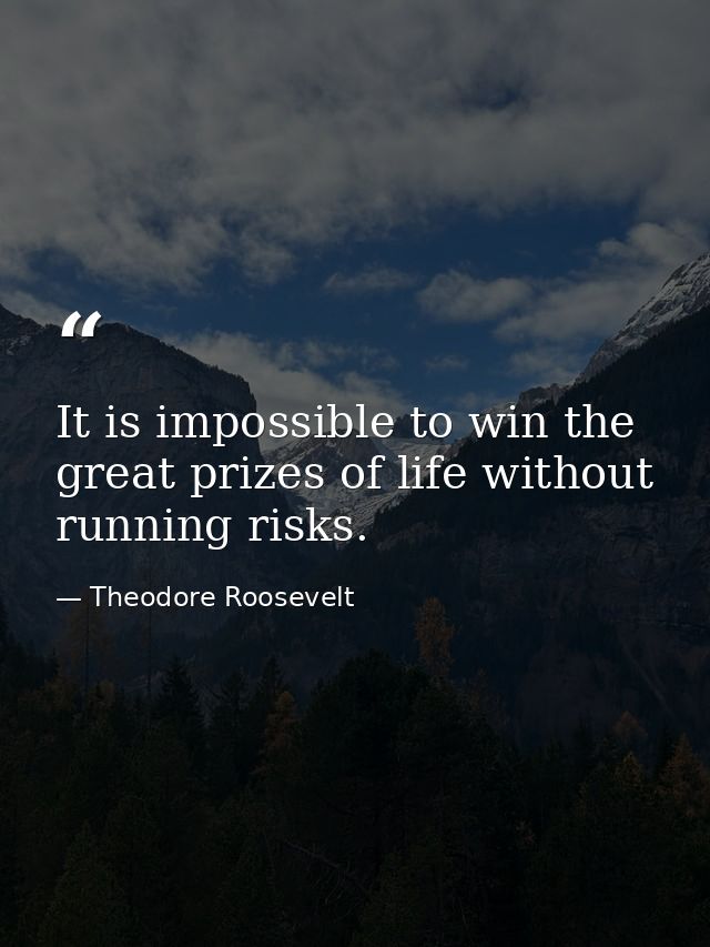 It is impossible to win the great prizes of life without running risks. — Theodore Roosevelt