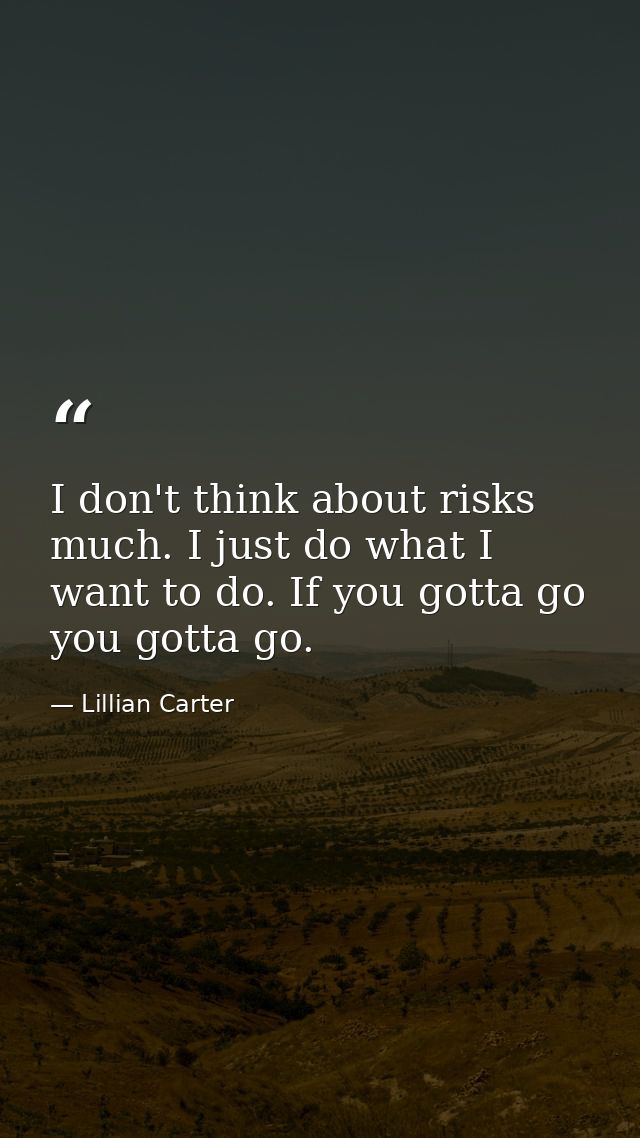 I don't think about risks much. I just do what I want to do. If you gotta go  you gotta go. — Lillian Carter