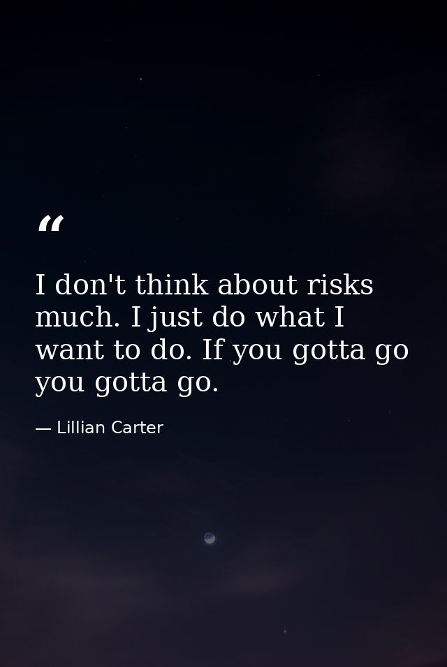 I don't think about risks much. I just do what I want to do. If you gotta go  you gotta go. — Lillian Carter