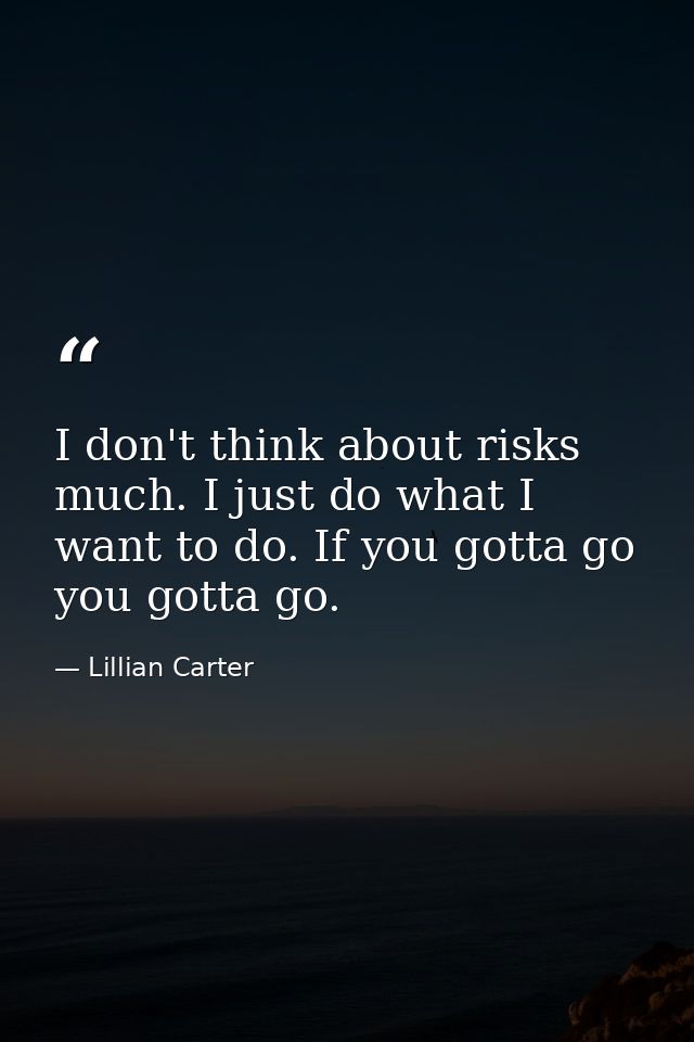 I don't think about risks much. I just do what I want to do. If you gotta go  you gotta go. — Lillian Carter