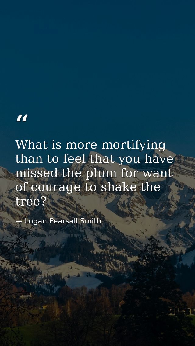 What is more mortifying than to feel that you have missed the plum for want of courage to shake the tree? — Logan Pearsall Smith