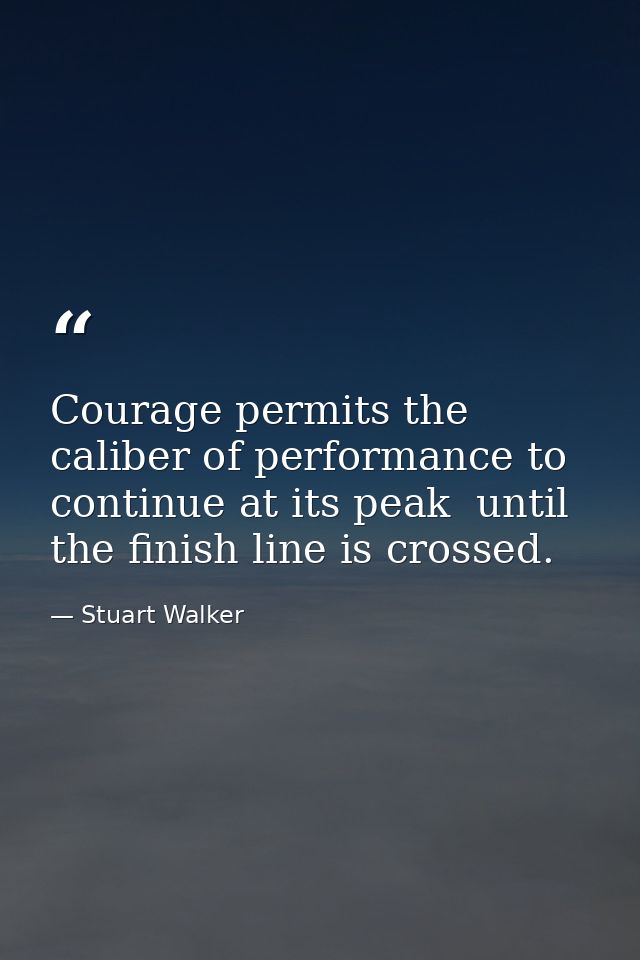 Courage permits the caliber of performance to continue at its peak  until the finish line is crossed. — Stuart Walker