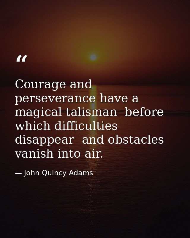 Courage and perseverance have a magical talisman  before which difficulties disappear  and obstacles vanish into air. — John Quincy Adams