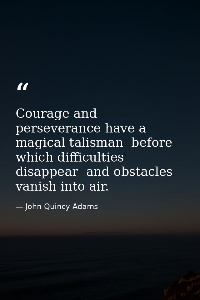 Courage and perseverance have a magical talisman  before which difficulties disappear  and obstacles vanish into air. — John Quincy Adams