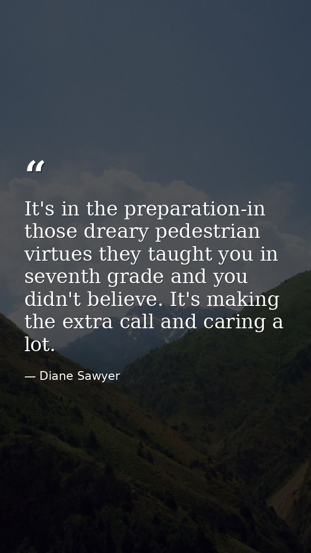 It's in the preparation-in those dreary pedestrian virtues they taught you in seventh grade and you didn't believe. It's — Diane Sawyer