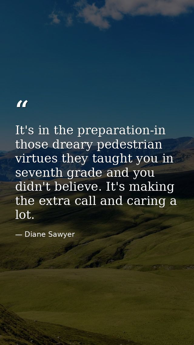 It's in the preparation-in those dreary pedestrian virtues they taught you in seventh grade and you didn't believe. It's — Diane Sawyer