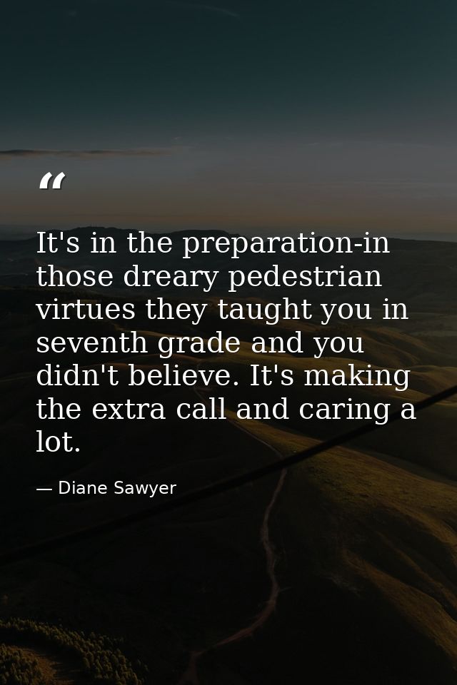 It's in the preparation-in those dreary pedestrian virtues they taught you in seventh grade and you didn't believe. It's — Diane Sawyer