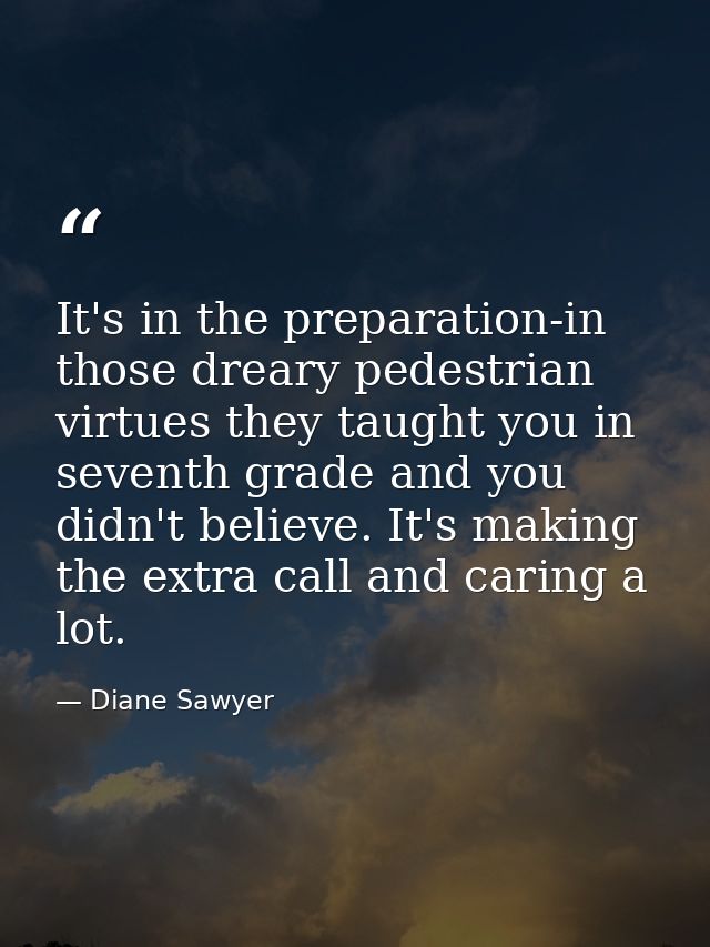 It's in the preparation-in those dreary pedestrian virtues they taught you in seventh grade and you didn't believe. It's — Diane Sawyer