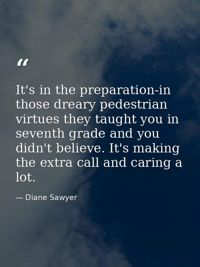 It's in the preparation-in those dreary pedestrian virtues they taught you in seventh grade and you didn't believe. It's — Diane Sawyer