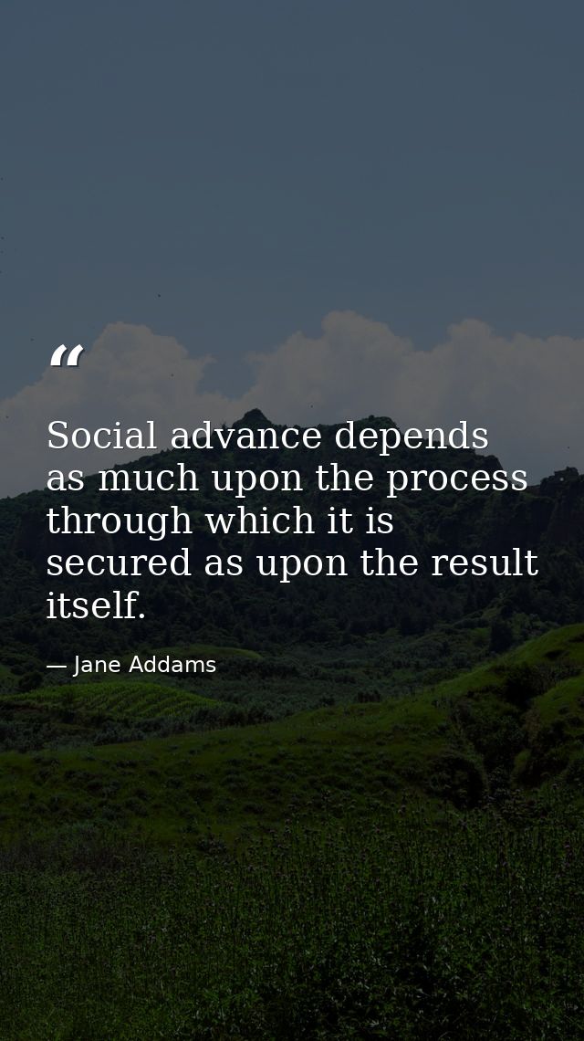 Social advance depends as much upon the process through which it is secured as upon the result itself. — Jane Addams