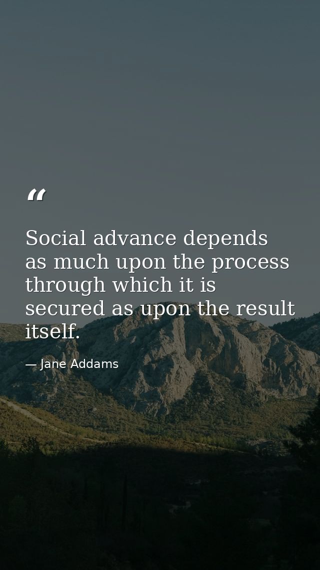 Social advance depends as much upon the process through which it is secured as upon the result itself. — Jane Addams